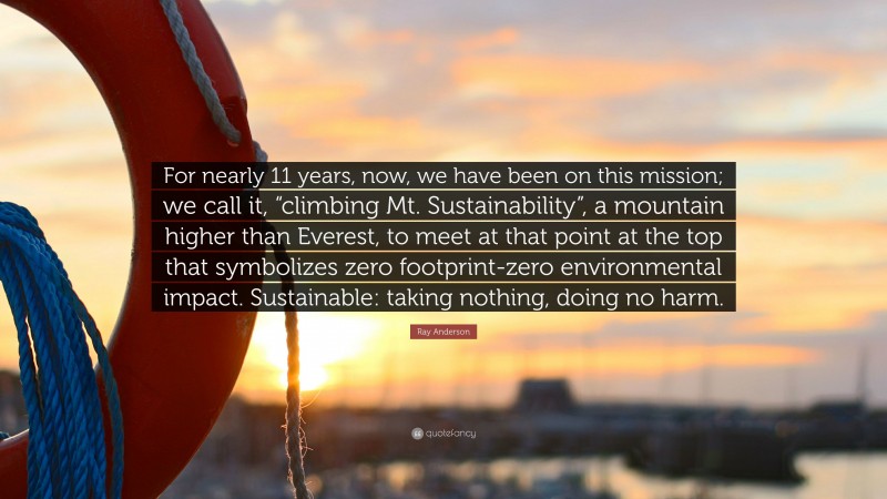 Ray Anderson Quote: “For nearly 11 years, now, we have been on this mission; we call it, “climbing Mt. Sustainability”, a mountain higher than Everest, to meet at that point at the top that symbolizes zero footprint-zero environmental impact. Sustainable: taking nothing, doing no harm.”