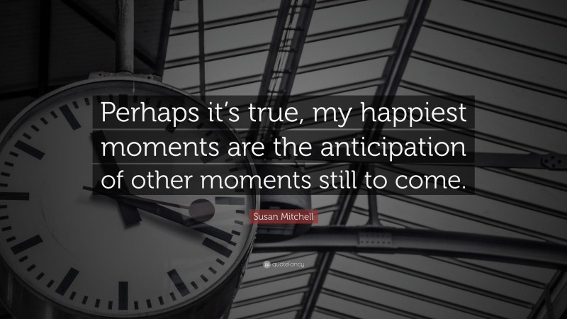 Susan Mitchell Quote: “Perhaps it’s true, my happiest moments are the anticipation of other moments still to come.”