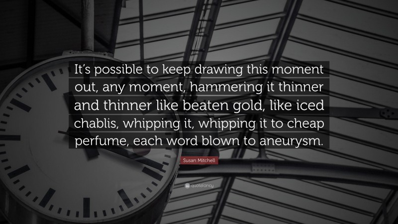 Susan Mitchell Quote: “It’s possible to keep drawing this moment out, any moment, hammering it thinner and thinner like beaten gold, like iced chablis, whipping it, whipping it to cheap perfume, each word blown to aneurysm.”