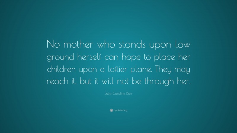 Julia Caroline Dorr Quote: “No mother who stands upon low ground herself can hope to place her children upon a loftier plane. They may reach it, but it will not be through her.”