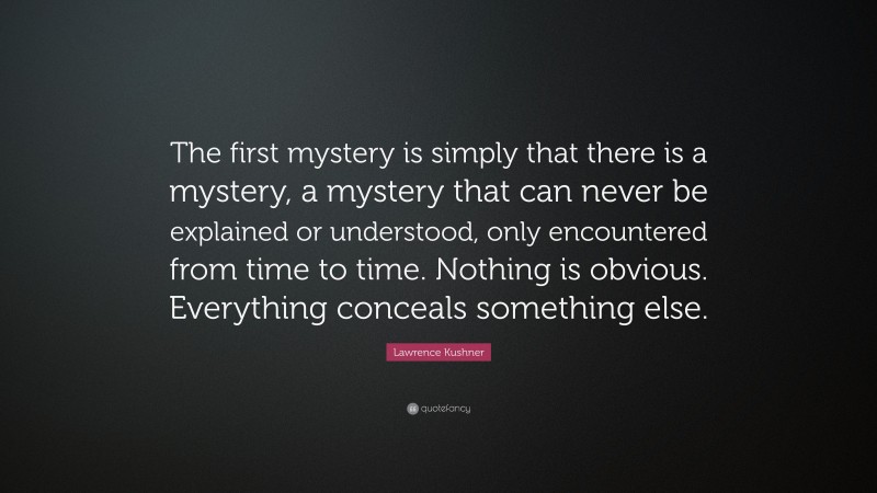 Lawrence Kushner Quote: “The first mystery is simply that there is a mystery, a mystery that can never be explained or understood, only encountered from time to time. Nothing is obvious. Everything conceals something else.”