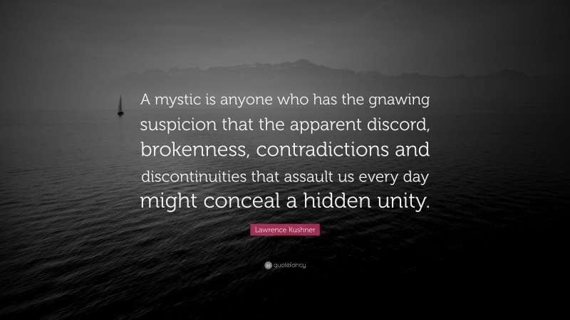 Lawrence Kushner Quote: “A mystic is anyone who has the gnawing suspicion that the apparent discord, brokenness, contradictions and discontinuities that assault us every day might conceal a hidden unity.”