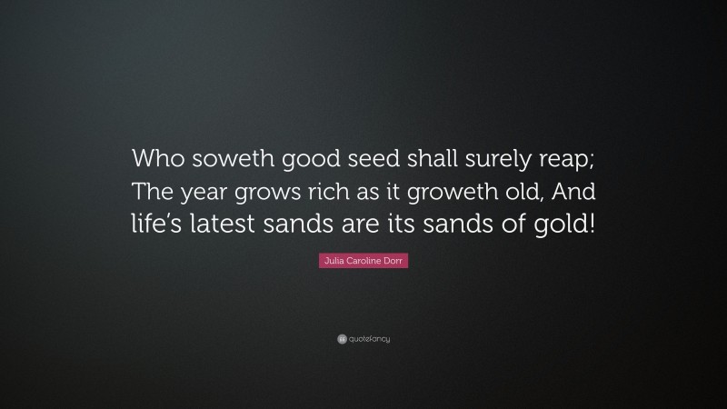 Julia Caroline Dorr Quote: “Who soweth good seed shall surely reap; The year grows rich as it groweth old, And life’s latest sands are its sands of gold!”