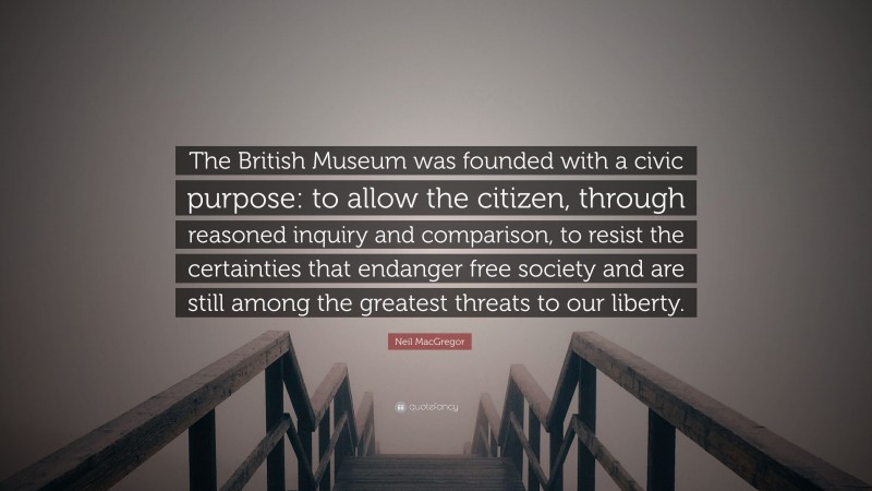 Neil MacGregor Quote: “The British Museum was founded with a civic purpose: to allow the citizen, through reasoned inquiry and comparison, to resist the certainties that endanger free society and are still among the greatest threats to our liberty.”