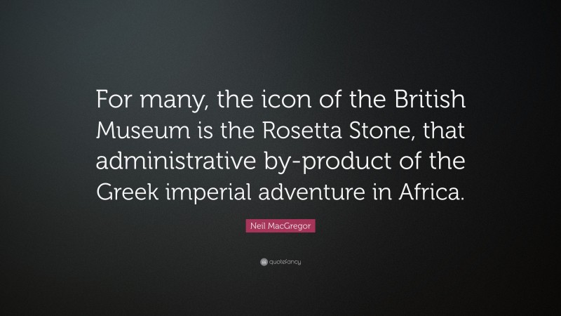 Neil MacGregor Quote: “For many, the icon of the British Museum is the Rosetta Stone, that administrative by-product of the Greek imperial adventure in Africa.”