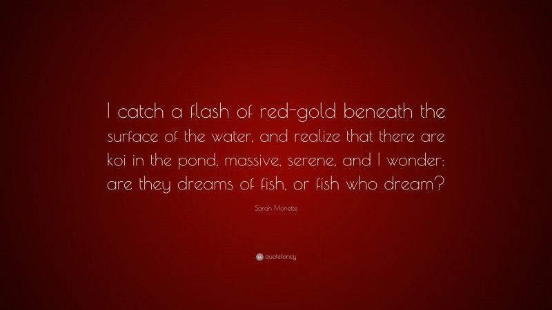 Sarah Monette Quote: “I catch a flash of red-gold beneath the surface of the water, and realize that there are koi in the pond, massive, serene, and I wonder: are they dreams of fish, or fish who dream?”