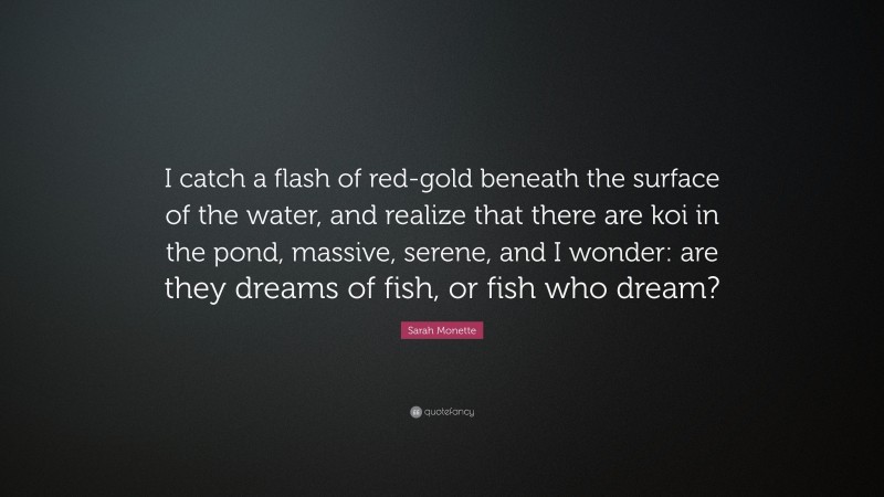 Sarah Monette Quote: “I catch a flash of red-gold beneath the surface of the water, and realize that there are koi in the pond, massive, serene, and I wonder: are they dreams of fish, or fish who dream?”