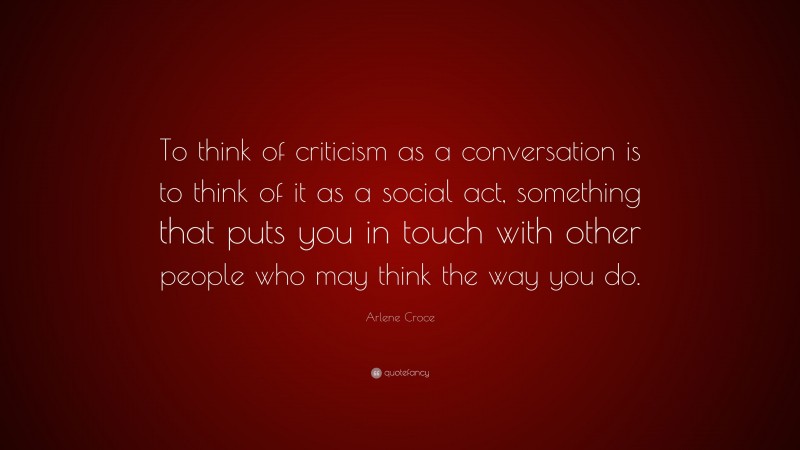 Arlene Croce Quote: “To think of criticism as a conversation is to think of it as a social act, something that puts you in touch with other people who may think the way you do.”