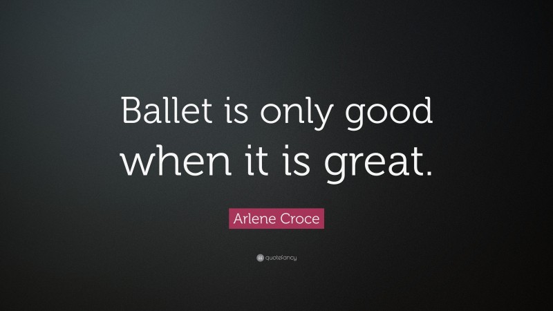 Arlene Croce Quote: “Ballet is only good when it is great.”