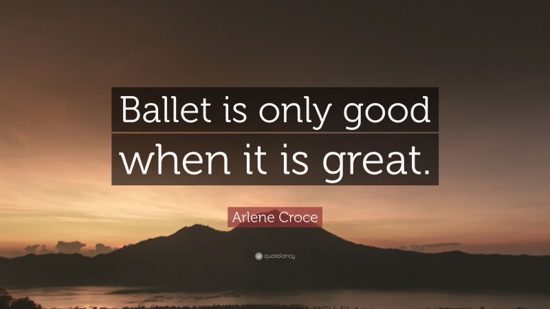 Arlene Croce Quote: “Ballet is only good when it is great.”