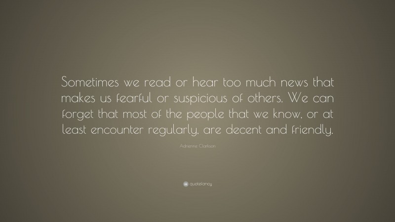 Adrienne Clarkson Quote: “Sometimes we read or hear too much news that makes us fearful or suspicious of others. We can forget that most of the people that we know, or at least encounter regularly, are decent and friendly.”