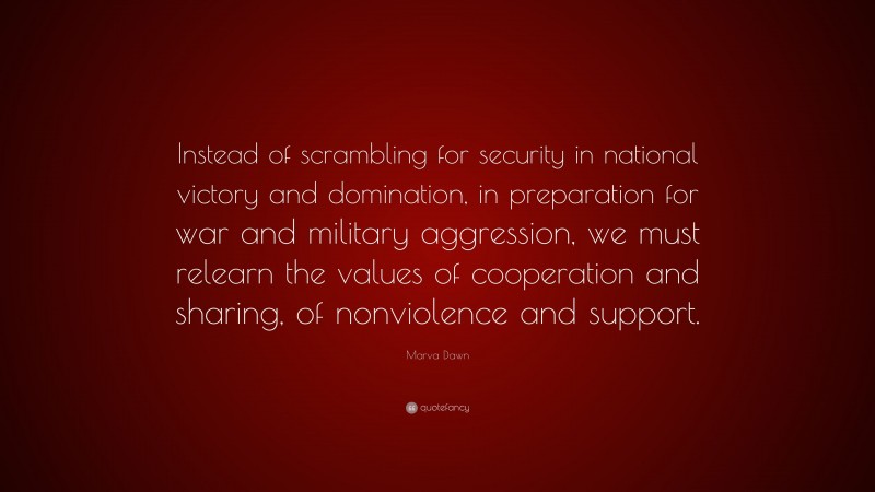 Marva Dawn Quote: “Instead of scrambling for security in national victory and domination, in preparation for war and military aggression, we must relearn the values of cooperation and sharing, of nonviolence and support.”