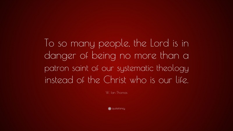 W. Ian Thomas Quote: “To so many people, the Lord is in danger of being no more than a patron saint of our systematic theology instead of the Christ who is our life.”