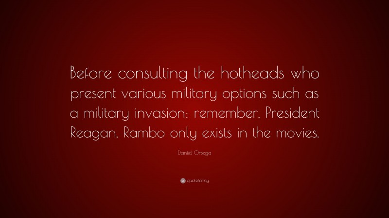 Daniel Ortega Quote: “Before consulting the hotheads who present various military options such as a military invasion: remember, President Reagan, Rambo only exists in the movies.”