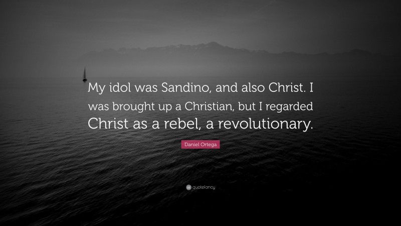 Daniel Ortega Quote: “My idol was Sandino, and also Christ. I was brought up a Christian, but I regarded Christ as a rebel, a revolutionary.”