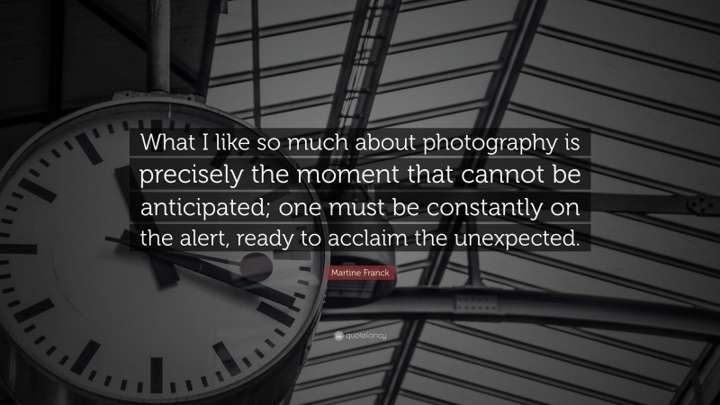 Martine Franck Quote: “What I like so much about photography is precisely the moment that cannot be anticipated; one must be constantly on the alert, ready to acclaim the unexpected.”