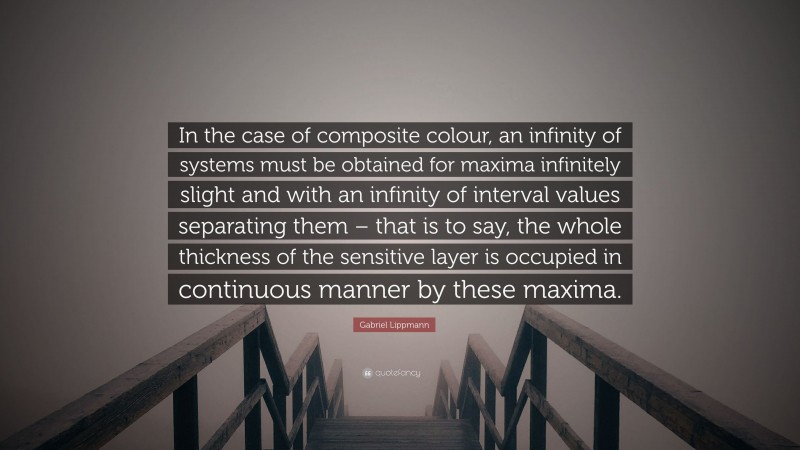 Gabriel Lippmann Quote: “In the case of composite colour, an infinity of systems must be obtained for maxima infinitely slight and with an infinity of interval values separating them – that is to say, the whole thickness of the sensitive layer is occupied in continuous manner by these maxima.”