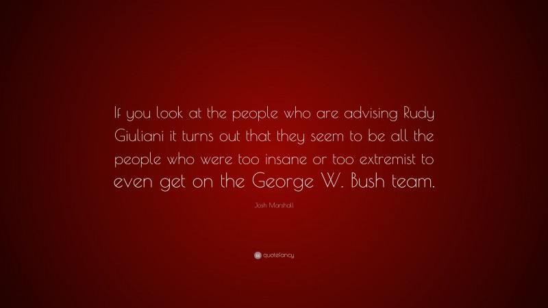 Josh Marshall Quote: “If you look at the people who are advising Rudy Giuliani it turns out that they seem to be all the people who were too insane or too extremist to even get on the George W. Bush team.”