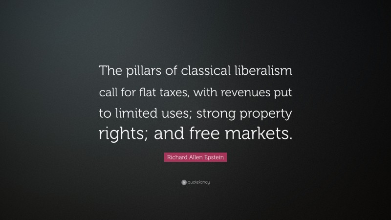 Richard Allen Epstein Quote: “The pillars of classical liberalism call for flat taxes, with revenues put to limited uses; strong property rights; and free markets.”