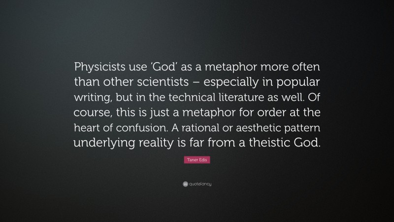 Taner Edis Quote: “Physicists use ‘God’ as a metaphor more often than other scientists – especially in popular writing, but in the technical literature as well. Of course, this is just a metaphor for order at the heart of confusion. A rational or aesthetic pattern underlying reality is far from a theistic God.”