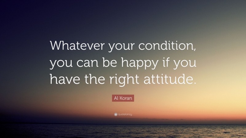 Al Koran Quote: “Whatever your condition, you can be happy if you have the right attitude.”