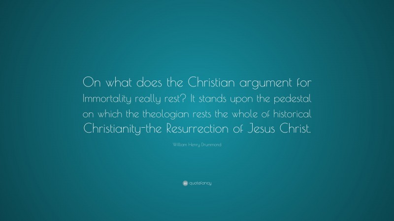 William Henry Drummond Quote: “On what does the Christian argument for Immortality really rest? It stands upon the pedestal on which the theologian rests the whole of historical Christianity-the Resurrection of Jesus Christ.”