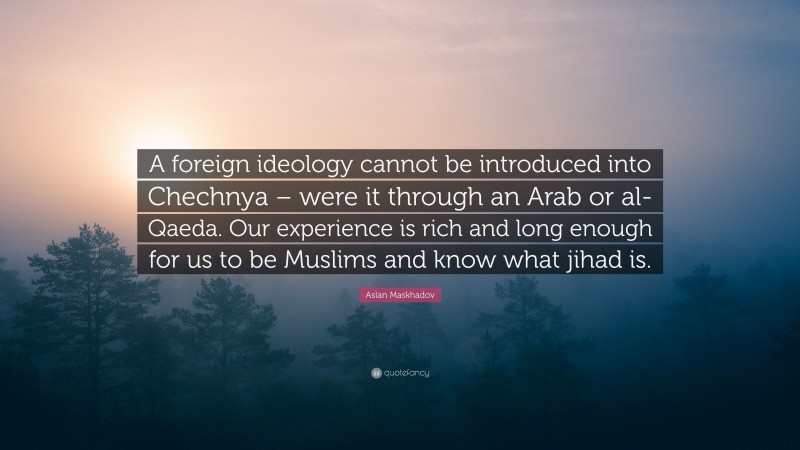 Aslan Maskhadov Quote: “A foreign ideology cannot be introduced into Chechnya – were it through an Arab or al-Qaeda. Our experience is rich and long enough for us to be Muslims and know what jihad is.”