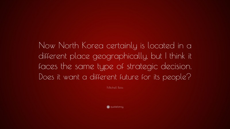 Mitchell Reiss Quote: “Now North Korea certainly is located in a different place geographically, but I think it faces the same type of strategic decision. Does it want a different future for its people?”