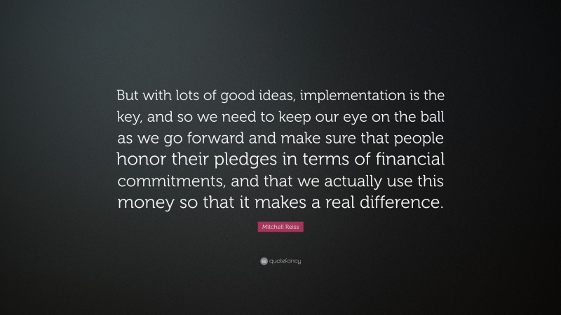 Mitchell Reiss Quote: “But with lots of good ideas, implementation is the key, and so we need to keep our eye on the ball as we go forward and make sure that people honor their pledges in terms of financial commitments, and that we actually use this money so that it makes a real difference.”