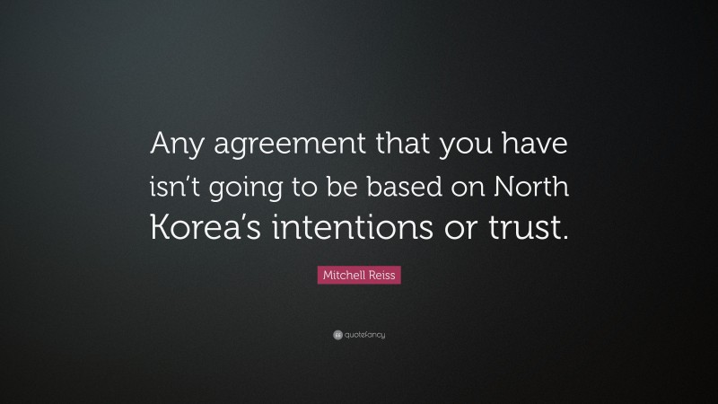 Mitchell Reiss Quote: “Any agreement that you have isn’t going to be based on North Korea’s intentions or trust.”