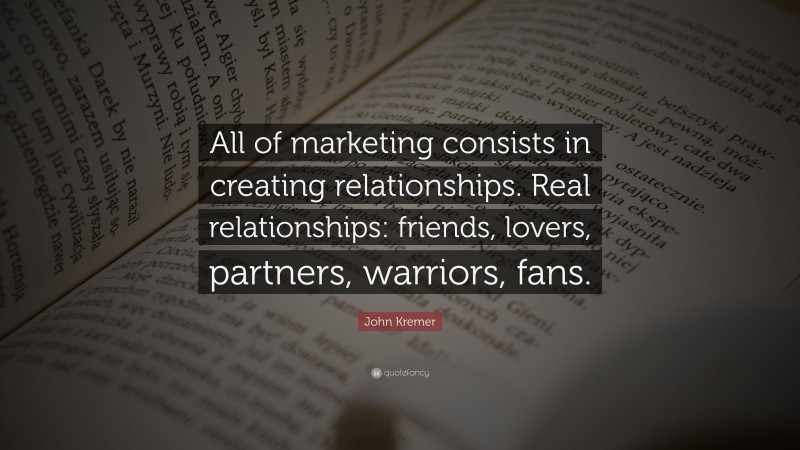 John Kremer Quote: “All of marketing consists in creating relationships. Real relationships: friends, lovers, partners, warriors, fans.”