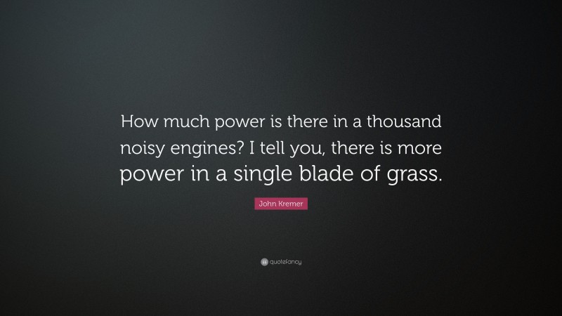 John Kremer Quote: “How much power is there in a thousand noisy engines? I tell you, there is more power in a single blade of grass.”