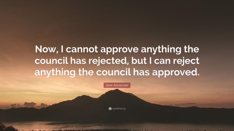 Jane Alexander Quote: “Now, I cannot approve anything the council has rejected, but I can reject anything the council has approved.”