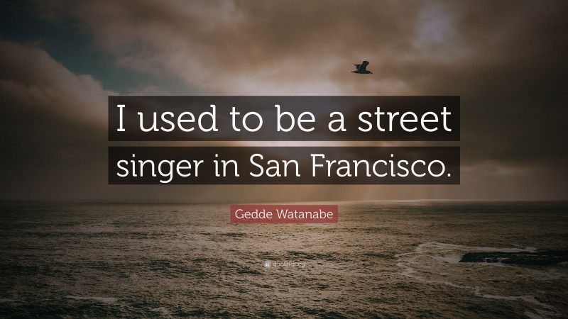 Gedde Watanabe Quote: “I used to be a street singer in San Francisco.”