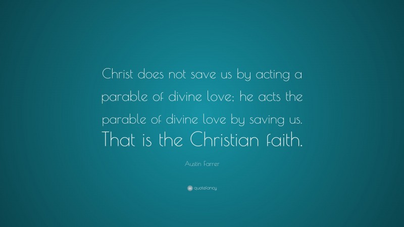 Austin Farrer Quote: “Christ does not save us by acting a parable of divine love; he acts the parable of divine love by saving us. That is the Christian faith.”