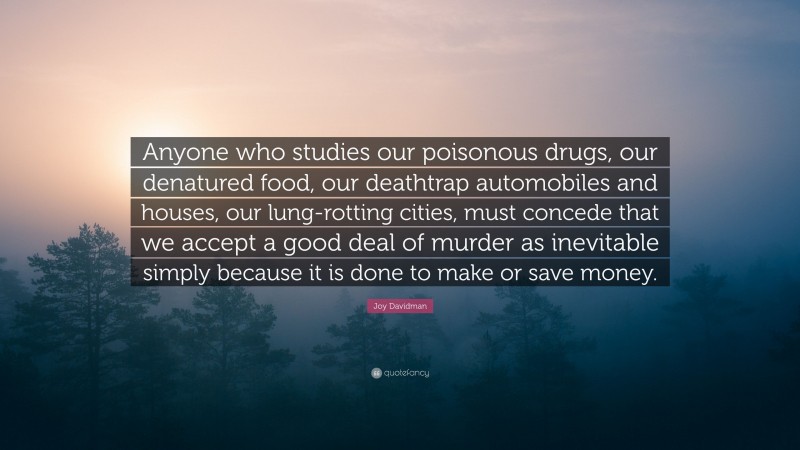 Joy Davidman Quote: “Anyone who studies our poisonous drugs, our denatured food, our deathtrap automobiles and houses, our lung-rotting cities, must concede that we accept a good deal of murder as inevitable simply because it is done to make or save money.”