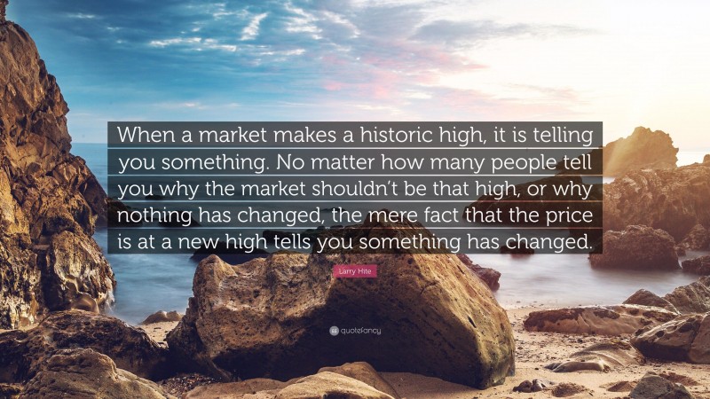 Larry Hite Quote: “When a market makes a historic high, it is telling you something. No matter how many people tell you why the market shouldn’t be that high, or why nothing has changed, the mere fact that the price is at a new high tells you something has changed.”