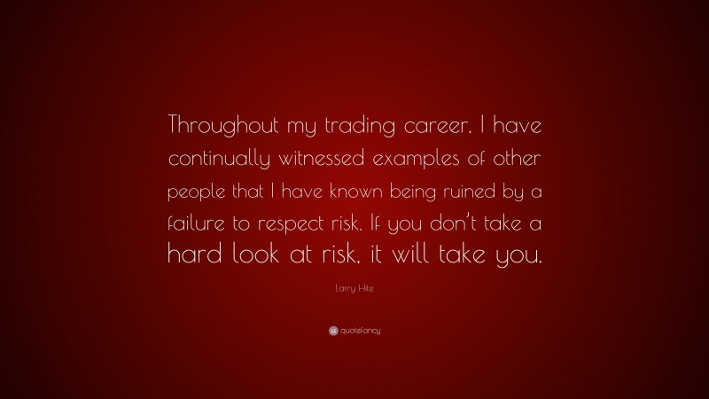 Larry Hite Quote: “Throughout my trading career, I have continually witnessed examples of other people that I have known being ruined by a failure to respect risk. If you don’t take a hard look at risk, it will take you.”