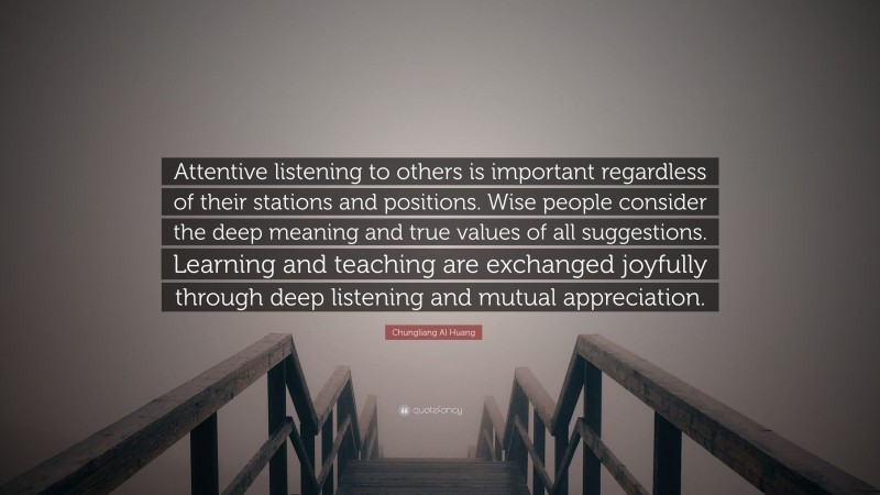 Chungliang Al Huang Quote: “Attentive listening to others is important regardless of their stations and positions. Wise people consider the deep meaning and true values of all suggestions. Learning and teaching are exchanged joyfully through deep listening and mutual appreciation.”
