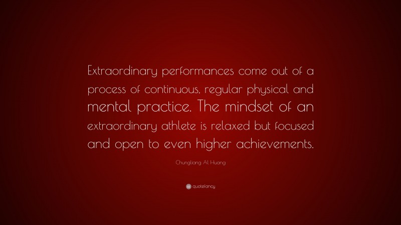 Chungliang Al Huang Quote: “Extraordinary performances come out of a process of continuous, regular physical and mental practice. The mindset of an extraordinary athlete is relaxed but focused and open to even higher achievements.”