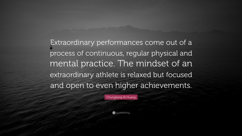 Chungliang Al Huang Quote: “Extraordinary performances come out of a process of continuous, regular physical and mental practice. The mindset of an extraordinary athlete is relaxed but focused and open to even higher achievements.”