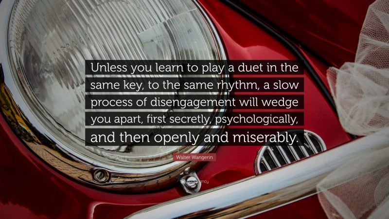 Walter Wangerin Quote: “Unless you learn to play a duet in the same key, to the same rhythm, a slow process of disengagement will wedge you apart, first secretly, psychologically, and then openly and miserably.”