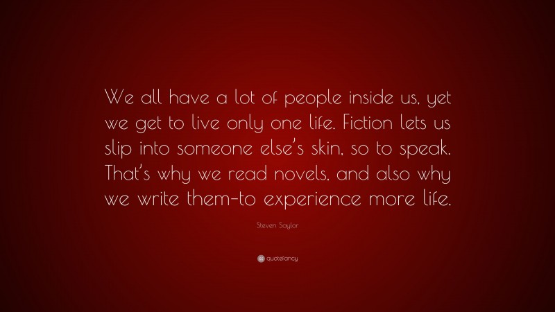 Steven Saylor Quote: “We all have a lot of people inside us, yet we get to live only one life. Fiction lets us slip into someone else’s skin, so to speak. That’s why we read novels, and also why we write them–to experience more life.”