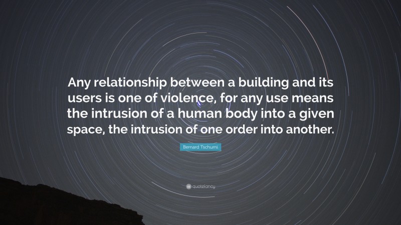 Bernard Tschumi Quote: “Any relationship between a building and its users is one of violence, for any use means the intrusion of a human body into a given space, the intrusion of one order into another.”