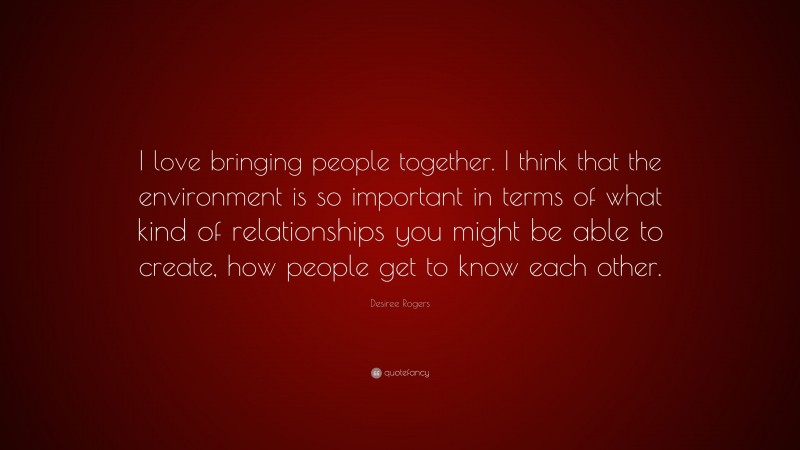 Desiree Rogers Quote: “I love bringing people together. I think that the environment is so important in terms of what kind of relationships you might be able to create, how people get to know each other.”
