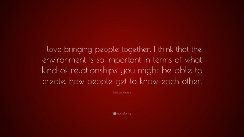 Desiree Rogers Quote: “I love bringing people together. I think that the environment is so important in terms of what kind of relationships you might be able to create, how people get to know each other.”