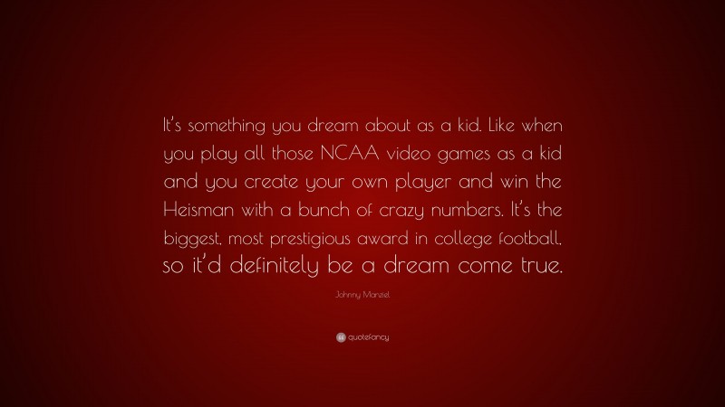 Johnny Manziel Quote: “It’s something you dream about as a kid. Like when you play all those NCAA video games as a kid and you create your own player and win the Heisman with a bunch of crazy numbers. It’s the biggest, most prestigious award in college football, so it’d definitely be a dream come true.”