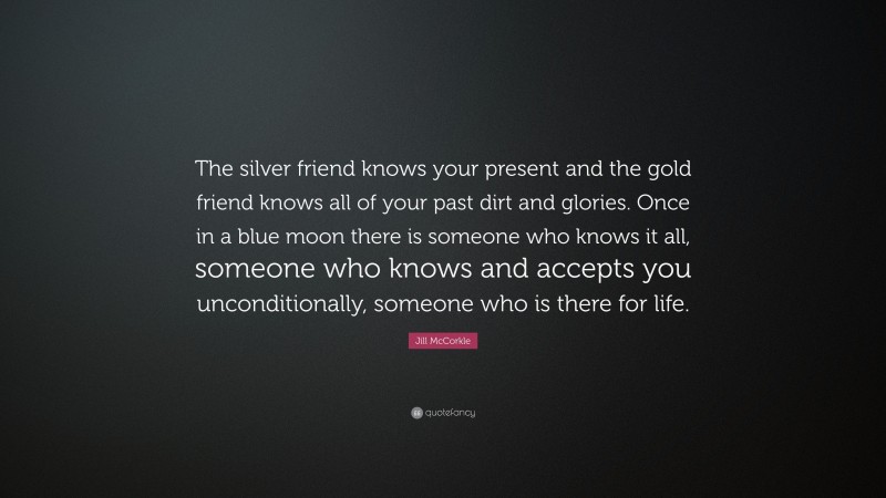 Jill McCorkle Quote: “The silver friend knows your present and the gold friend knows all of your past dirt and glories. Once in a blue moon there is someone who knows it all, someone who knows and accepts you unconditionally, someone who is there for life.”
