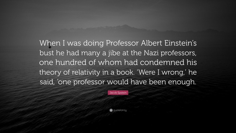 Jacob Epstein Quote: “When I was doing Professor Albert Einstein’s bust he had many a jibe at the Nazi professors, one hundred of whom had condemned his theory of relativity in a book. ‘Were I wrong,’ he said, ’one professor would have been enough.”