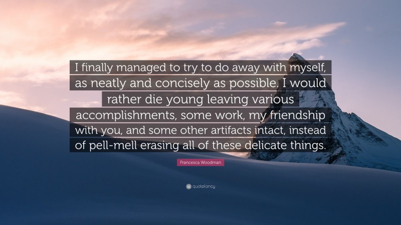 Francesca Woodman Quote: “I finally managed to try to do away with myself, as neatly and concisely as possible. I would rather die young leaving various accomplishments, some work, my friendship with you, and some other artifacts intact, instead of pell-mell erasing all of these delicate things.”